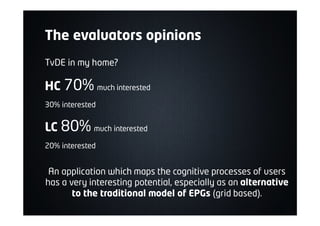 The evaluators opinions
TvDE in my home?
HC 70% much interested
30% interested
LC 80% much interested
20% interested
An application which maps the cognitive processes of users
has a very interesting potential, especially as an alternative
to the traditional model of EPGs (grid based).
 