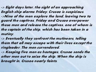 -> Eight days later, the sight of an approaching
English ship alarms Friday. Crusoe is suspicious.
->Nine of the men explore the land, leaving two to
guard the captives. Friday and Crusoe overpower
these men and release the captives, one of whom is
the captain of the ship, which has been taken in a
mutiny.
-> Eventually they confront the mutineers, telling
them that all may escape with their lives except the
ringleader. The men surrendered.
-> Keeping five men as hostages, Crusoe sends the
other men out to seize the ship. When the ship is
brought in, Crusoe nearly faints.
 