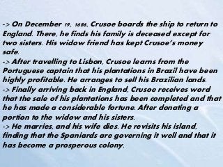 -> On December 19, 1686, Crusoe boards the ship to return to
England. There, he finds his family is deceased except for
two sisters. His widow friend has kept Crusoe’s money
safe.
-> After travelling to Lisbon, Crusoe learns from the
Portuguese captain that his plantations in Brazil have been
highly profitable. He arranges to sell his Brazilian lands.
-> Finally arriving back in England, Crusoe receives word
that the sale of his plantations has been completed and that
he has made a considerable fortune. After donating a
portion to the widow and his sisters.
-> He marries, and his wife dies. He revisits his island,
finding that the Spaniards are governing it well and that it
has become a prosperous colony.
 