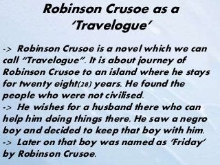 Robinson Crusoe as a
‘Travelogue’
-> Robinson Crusoe is a novel which we can
call “Travelogue”. It is about journey of
Robinson Crusoe to an island where he stays
for twenty eight(28) years. He found the
people who were not civilised.
-> He wishes for a husband there who can
help him doing things there. He saw a negro
boy and decided to keep that boy with him.
-> Later on that boy was named as ‘Friday’
by Robinson Crusoe.
 