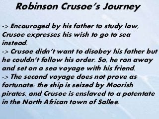 Robinson Crusoe’s Journey
-> Encouraged by his father to study law,
Crusoe expresses his wish to go to sea
instead.
-> Crusoe didn’t want to disobey his father but
he couldn’t follow his order. So, he ran away
and set on a sea voyage with his friend.
-> The second voyage does not prove as
fortunate: the ship is seized by Moorish
pirates, and Crusoe is enslaved to a potentate
in the North African town of Sallee.
 