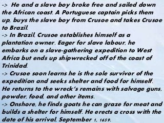 -> He and a slave boy broke free and sailed down
the African coast. A Portuguese captain picks them
up, buys the slave boy from Crusoe and takes Crusoe
to Brazil.
-> In Brazil, Crusoe establishes himself as a
plantation owner. Eager for slave labour, he
embarks on a slave-gathering expedition to West
Africa but ends up shipwrecked off of the coast of
Trinidad.
-> Crusoe soon learns he is the sole survivor of the
expedition and seeks shelter and food for himself.
He returns to the wreck’s remains with salvage guns,
powder, food, and other items.
-> Onshore, he finds goats he can graze for meat and
builds a shelter for himself. He erects a cross with the
date of his arrival, September 1, 1659.
 
