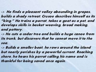 -> He finds a pleasant valley abounding in grapes,
builds a shady retreat. Crusoe describes himself as its
“king.” He trains a parrot, takes a goat as a pet, and
develops skills in basket weaving, bread making,
and pottery.
-> He cuts a cedar tree and builds a huge canoe from
its trunk, but discovers that he cannot move it to the
sea.
-> Builds a smaller boat, he rows around the island
but nearly perishes by a powerful current. Reaching
shore, he hears his parrot calling his name and is
thankful for being saved once again.
 