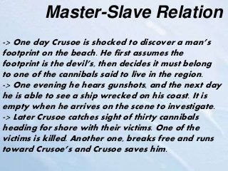 Master-Slave Relation
-> One day Crusoe is shocked to discover a man’s
footprint on the beach. He first assumes the
footprint is the devil’s, then decides it must belong
to one of the cannibals said to live in the region.
-> One evening he hears gunshots, and the next day
he is able to see a ship wrecked on his coast. It is
empty when he arrives on the scene to investigate.
-> Later Crusoe catches sight of thirty cannibals
heading for shore with their victims. One of the
victims is killed. Another one, breaks free and runs
toward Crusoe’s and Crusoe saves him.
 