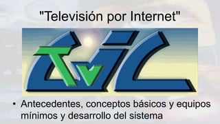 "Televisión por Internet"
• Antecedentes, conceptos básicos y equipos
mínimos y desarrollo del sistema
 