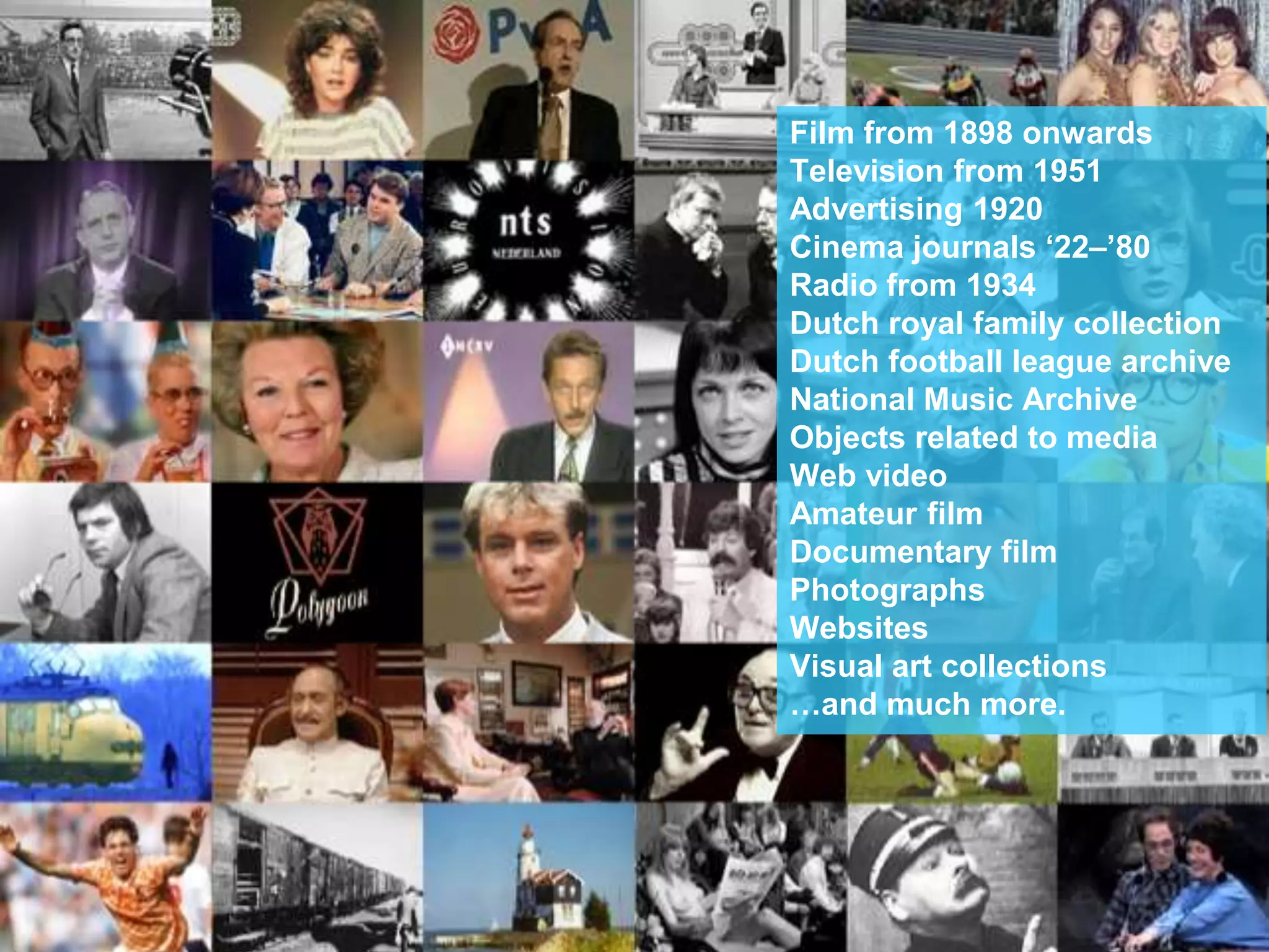 NETHERLANDS INSTITUTE FOR
SOUND AND VISION
5-6-2015
Film from 1898 onwards
Television from 1951
Advertising 1920
Cinema journals ‘22–’80
Radio from 1934
Dutch royal family collection
Dutch football league archive
National Music Archive
Objects related to media
Web video
Amateur film
Documentary film
Photographs
Websites
Visual art collections
…and much more.