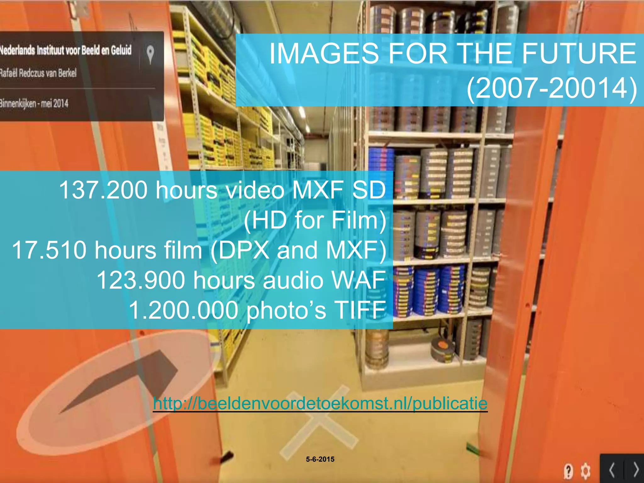 IMAGES FOR THE FUTURE
(2007-20014)
5-6-2015
137.200 hours video MXF SD
(HD for Film)
17.510 hours film (DPX and MXF)
123.900 hours audio WAF
1.200.000 photo’s TIFF
http://beeldenvoordetoekomst.nl/publicatie
