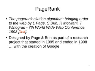 21
PageRank
● The pagerank citation algorithm: bringing order
to the web by L Page, S Brin, R Motwani, T
Winograd - 7th World Wide Web Conference,
1998 [link].
● Designed by Page & Brin as part of a research
project that started in 1995 and ended in 1998
… with the creation of Google
 