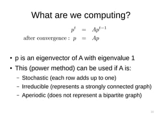 30
What are we computing?
● p is an eigenvector of A with eigenvalue 1
● This (power method) can be used if A is:
– Stochastic (each row adds up to one)
– Irreducible (represents a strongly connected graph)
– Aperiodic (does not represent a bipartite graph)
 