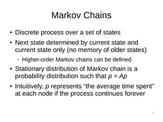 31
Markov Chains
● Discrete process over a set of states
● Next state determined by current state and
current state only (no memory of older states)
– Higher-order Markov chains can be defined
● Stationary distribution of Markov chain is a
probability distribution such that p = Ap
● Intuitively, p represents “the average time spent”
at each node if the process continues forever
 