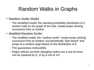 32
Random Walks in Graphs
●
Random Surfer Model
– The simplified model: the standing probability distribution of a
random walk on the graph of the web. simply keeps clicking
successive links at random
●
Modified Random Surfer
– The modified model: the “random surfer” simply keeps clicking
successive links at random, but periodically “gets bored” and
jumps to a random page based on the distribution of E
– This guarantees irreducibility
– Pages without out-links (dangling nodes) are a row of zeros,
can be replaced by E, or by a row of 1/n
 