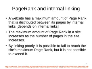 36
PageRank and internal linking
● A website has a maximum amount of Page Rank
that is distributed between its pages by internal
links [depends on internal links]
● The maximum amount of Page Rank in a site
increases as the number of pages in the site
increases.
● By linking poorly, it is possible to fail to reach the
site's maximum Page Rank, but it is not possible
to exceed it.
http://www.cs.sjsu.edu/faculty/pollett/masters/Semesters/Fall11/tanmayee/Deliverable3.pdf
 