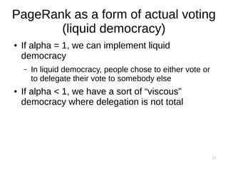 37
PageRank as a form of actual voting
(liquid democracy)
● If alpha = 1, we can implement liquid
democracy
– In liquid democracy, people chose to either vote or
to delegate their vote to somebody else
● If alpha < 1, we have a sort of “viscous”
democracy where delegation is not total
 