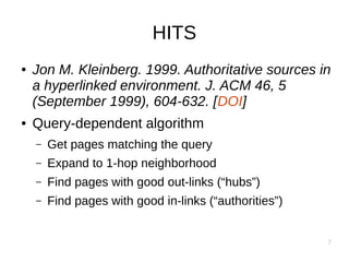 7
HITS
● Jon M. Kleinberg. 1999. Authoritative sources in
a hyperlinked environment. J. ACM 46, 5
(September 1999), 604-632. [DOI]
● Query-dependent algorithm
– Get pages matching the query
– Expand to 1-hop neighborhood
– Find pages with good out-links (“hubs”)
– Find pages with good in-links (“authorities”)
 