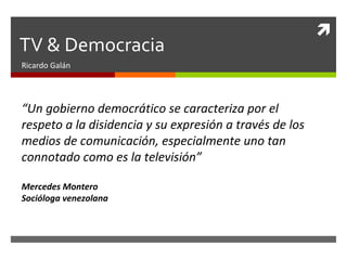 TV & Democracia Ricardo Galán “ Un gobierno democrático se caracteriza por el respeto a la disidencia y su expresión a través de los medios de comunicación, especialmente uno tan connotado como es la televisión” Mercedes Montero Socióloga venezolana 