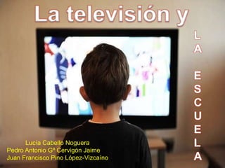 La televisión y
Lucía Cabello Noguera
Pedro Antonio Gª Cervigón Jaime
Juan Francisco Pino López-Vizcaíno
L
A
E
S
C
U
E
L
A
 