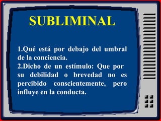 SUBLIMINAL
1.Qué está por debajo del umbral
de la conciencia.
2.Dicho de un estímulo: Que por
su debilidad o brevedad no es
percibido conscientemente, pero
influye en la conducta.
 