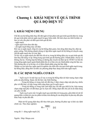 Tác Giả: Lã Văn Út
Chương 1: KHÁI NIỆM VỀ QUÁ TRÌNH
QUÁ ĐỘ ĐIỆN TỪ
I. KHÁI NIỆM CHUNG
Chế độ của hệ thống điện thay đổi đột ngột sẽ làm phát sinh quá trình quá độ điện từ, trong
đó quá trình phát sinh do ngắn mạch là nguy hiểm nhất. Để tính chọn các thiết bị điện và
bảo vệ rơle cần phải xét đến quá trình quá độ khi:
- ngắn mạch.
- ngắn mạch kèm theo đứt dây.
- cắt ngắn mạch bằng máy cắt điện.
Khi xảy ra ngắn mạch, tổng trở của hệ thống điện giảm, làm dòng điện tăng lên, điện áp
giảm xuống. Nếu không nhanh chóng cô lập điểm ngắn mạch thì hệ thống sẽ chuyển sang
chế độ ngắn mạch duy trì (xác lập).
Từ lúc xảy ra ngắn mạch cho đến khi cắt nó ra, trong hệ thống điện xảy ra quá trình quá độ
làm thay đổi dòng và áp. Dòng trong quá trình quá độ thường gồm 2 thành phần: chu kỳ và
không chu kỳ. Trường hợp hệ thống có đường dây truyền tải điện áp từ 330 KV trở lên thì
trong dòng ngắn mạch ngoài thành phần tần số cơ bản còn các thành phần sóng hài bậc cao.
Nếu đường dây có tụ bù dọc sẽ có thêm thành phần sóng hài bậc thấp.
Nhiệm vụ của môn học ngắn mạch là nghiên cứu diễn tiến của quá trình ngắn mạch trong
hệ thống điện, đồng thời xét đến các phương pháp thực dụng tính toán ngắn mạch.
II. CÁC ĐỊNH NGHĨA CƠ BẢN
˜ Ngắn mạch: là một loại sự cố xảy ra trong hệ thống điện do hiện tượng chạm chập
giữa các pha không thuộc chế độ làm việc bình thường.
- Trong hệ thống có trung tính nối đất (hay 4 dây) chạm chập một pha hay nhiều
pha với đất (hay với dây trung tính) cũng được gọi là ngắn mạch.
- Trong hệ thống có trung tính cách điện hay nối đất qua thiết bị bù, hiện tượng
chạm chập một pha với đất được gọi là chạm đất. Dòng chạm đất chủ yếu là do điện dung
các pha với đất.
˜ Ngắn mạch gián tiếp: là ngắn mạch qua một điện trở trung gian, gồm điện trở do hồ
quang điện và điện trở của các phần tử khác trên đường đi của dòng điện từ pha này đến pha
khác hoặc từ pha đến đất.
Điện trở hồ quang điện thay đổi theo thời gian, thường rất phức tạp và khó xác định
chính xác. Theo thực nghiệm:
trong đó: I - dòng ngắn mạch [A]
Nguồn: Http://bkeps.com
 