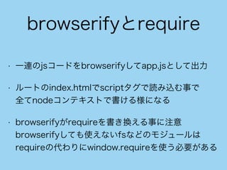 browserifyとrequire
• 一連のjsコードをbrowserifyしてapp.jsとして出力
• ルートのindex.htmlでscriptタグで読み込む事で 
全てnodeコンテキストで書ける様になる
• browserifyがrequireを書き換える事に注意 
browserifyしても使えないfsなどのモジュールは
requireの代わりにwindow.requireを使う必要がある
 