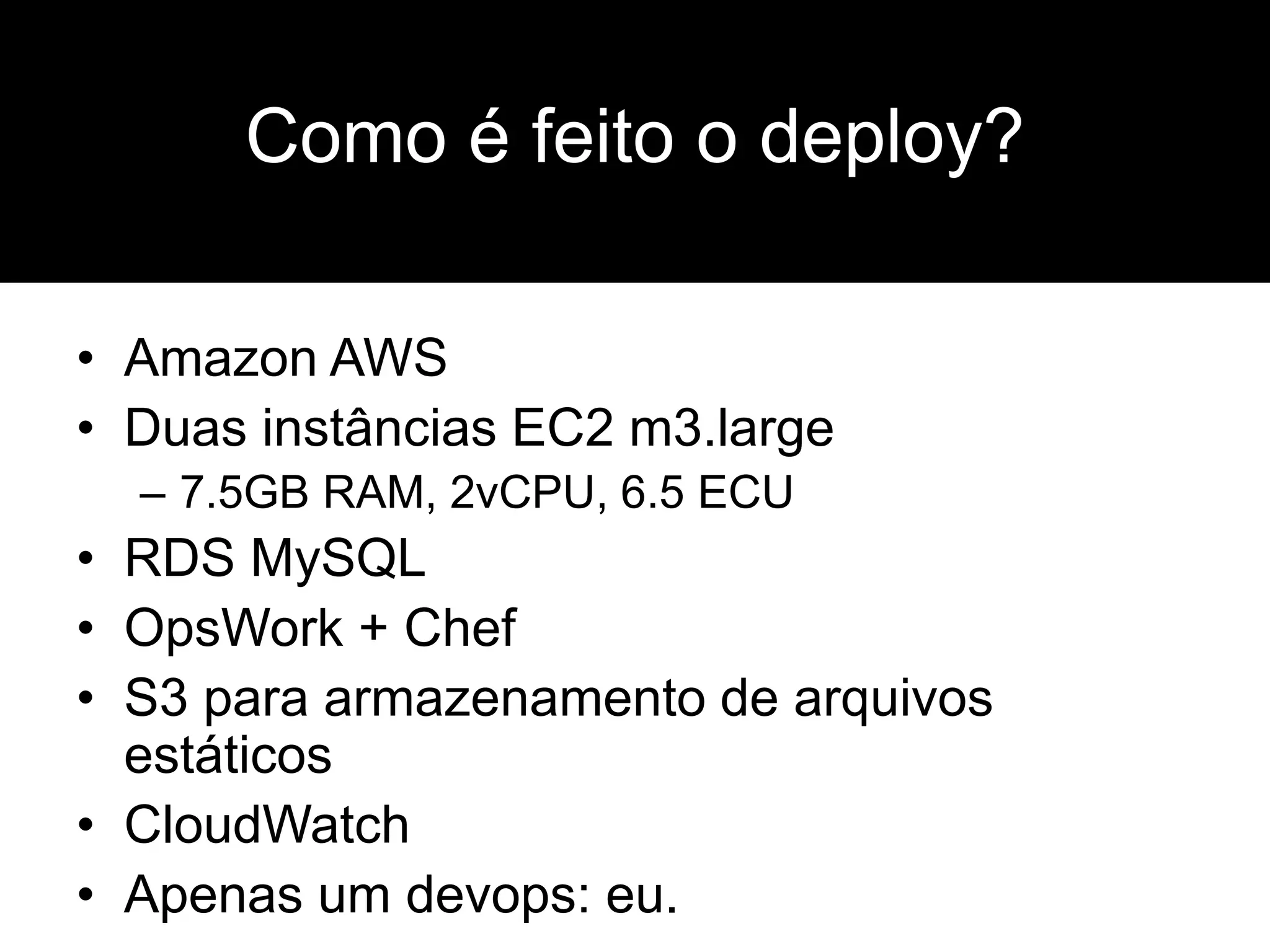 • Amazon AWS
• Duas instâncias EC2 m3.large
– 7.5GB RAM, 2vCPU, 6.5 ECU
• RDS MySQL
• OpsWork + Chef
• S3 para armazenamento de arquivos
estáticos
• CloudWatch
• Apenas um devops: eu.
Como é feito o deploy?
 