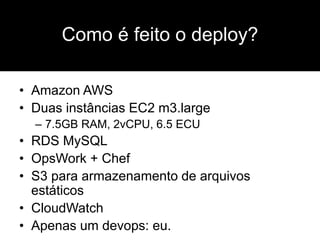 • Amazon AWS
• Duas instâncias EC2 m3.large
– 7.5GB RAM, 2vCPU, 6.5 ECU
• RDS MySQL
• OpsWork + Chef
• S3 para armazenamento de arquivos
estáticos
• CloudWatch
• Apenas um devops: eu.
Como é feito o deploy?
 
