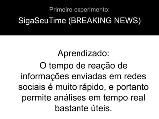 SigaSeuTime (BREAKING NEWS)
Aprendizado:
O tempo de reação de
informações enviadas em redes
sociais é muito rápido, e portanto
permite análises em tempo real
bastante úteis.
Primeiro experimento:
 