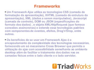 Frameworks Um Framework Ajax utiliza as tecnologias CSS (camada de formatação da apresentação), XHTML (camada de estrutura da apresentação), XML (dados a serem manipulados), Javascript (camada de controle), DOM ou JSON (especificações do formato dos dados) , o objeto XMLHttpRequest (que fornece conexões assíncronas) e extende essa tecnologias padrões com componentes de eventos, efeitos, Drag'n'Drop, entre outros. Os benefícios de se usar um Framework Ajax é o encapsulamento da complexidade das tecnologias necessárias, fornecendo um só mecanismo Cross Browser que permita a utilização do ajax com acessibilidade semelhante ao ambiente desktop além de facilitar o tratamento dos dados nas as camadas físicas entre o lado cliente e o lado servidor.  