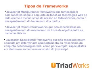 Tipos de Frameworks Javascript Multipurpose: frameworks que fornecessem componentes sobre o conjunto de todas as tecnologias web no lado cliente e mecanismos de acesso ao lado servidor, como o encapsulamento do tratamento dos dados. Javascript Remote: frameworks que são especialistas no encapsulamento do mecanismo de troca de objetos entre as camadas físicas.  Javascript Specialized: frameworks que são especialistas em somente um determinado comportamento ou mecanismo do conjunto de tecnologias web, como por exemplo: especialistas em efeitos ou somente na extensão do javascript.  