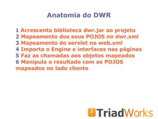 Anatomia do DWR Acrescenta biblioteca dwr.jar ao projeto  Mapeamento dos seus POJOS no dwr.xml Mapeamento do servlet no web.xml Importa o Engine e interfaces nas páginas Faz as chamadas aos objetos mapeados Manipula o resultado com os POJOS mapeados no lado cliente 