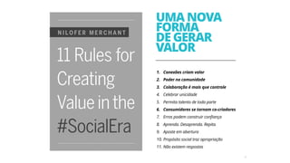 12
UMA NOVA
FORMA
DE GERAR
VALOR
1. Conexões criam valor
2. Poder na comunidade
3. Colaboração é mais que controle
4. Celebrar unicidade
5. Permita talento de toda parte
6. Consumidores se tornam co-criadores
7. Erros podem construir confiança
8. Aprenda. Desaprenda. Repita.
9. Aposte em abertura
10. Propósito social traz apropriação
11. Não existem respostas
 
