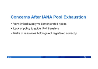 Concerns After IANA Pool Exhaustion
•  Very limited supply vs demonstrated needs
•  Lack of policy to guide IPv4 transfers
•  Risks of resources holdings not registered correctly
 
