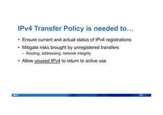 IPv4 Transfer Policy is needed to…
•  Ensure current and actual status of IPv4 registrations
•  Mitigate risks brought by unregistered transfers
–  Routing, addressing, network integrity
•  Allow unused IPv4 to return to active use
 