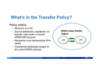 What’s in the Transfer Policy?
16
Within Asia Pacific
region
LIR LIR
Policy criteria
–  Minimum is a /24
–  Source addresses, registered, no
dispute, held under a current
APNIC/NIR account
–  Recipients must demonstrate IPv4
needs
–  Transferred addresses subject to
all current APNIC policies
 