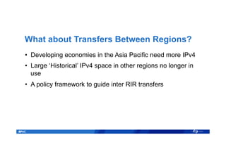 What about Transfers Between Regions?
•  Developing economies in the Asia Pacific need more IPv4
•  Large ‘Historical’ IPv4 space in other regions no longer in
use
•  A policy framework to guide inter RIR transfers
 