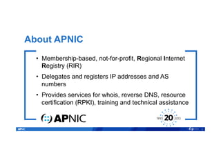 About APNIC
•  Membership-based, not-for-profit, Regional Internet
Registry (RIR)
•  Delegates and registers IP addresses and AS
numbers
•  Provides services for whois, reverse DNS, resource
certification (RPKI), training and technical assistance
2
 