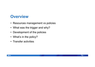 Overview
•  Resources management vs policies
•  What was the trigger and why?
•  Development of the policies
•  What’s in the policy?
•  Transfer activities
 