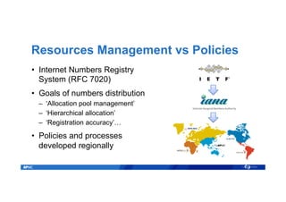 Resources Management vs Policies
•  Internet Numbers Registry
System (RFC 7020)
•  Goals of numbers distribution
–  ‘Allocation pool management’
–  ‘Hierarchical allocation’
–  ‘Registration accuracy’…
•  Policies and processes
developed regionally
 
