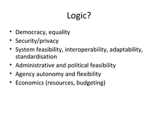 Logic?
• Democracy, equality
• Security/privacy
• System feasibility, interoperability, adaptability,
  standardisation
• Administrative and political feasibility
• Agency autonomy and flexibility
• Economics (resources, budgeting)
 