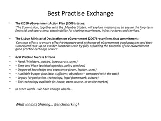 Best Practise Exchange
•   The i2010 eGovernment Action Plan (2006) states:
    ‘The Commission, together with the ,Member States, will explore mechanisms to ensure the long-term
    financial and operational sustainability for sharing experiences, infrastructures and services.’

•   The Lisbon Ministerial Declaration on eGovernment (2007) reconfirms that commitment:
    ‘Continue efforts to ensure effective exposure and exchange of eGovernment good practices and their
    subsequent take-up on a wider European scale by fully exploiting the potential of the eGovernment
    good practice exchange service’

•   Best Practise Success Criteria
•   − Need (Ministers, parties, bureaucrats, users)
•   − Time and Place (political agendas, policy window)
•   − Degree of knowledge and experience (team, leader, users)
•   − Available budget (too little, sufficient, abundant – compared with the task)
•   − Legacy (organisation, technology, legal framework, culture)
•   − The technology available (in-house, open source, or on the market)

•   In other words.. We have enough wheels...



    What inhibits Sharing... Benchmarking!
 