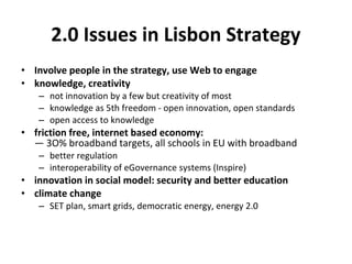2.0 Issues in Lisbon Strategy
• Involve people in the strategy, use Web to engage
• knowledge, creativity
   – not innovation by a few but creativity of most
   – knowledge as 5th freedom - open innovation, open standards
   – open access to knowledge
• friction free, internet based economy:
  — 3O% broadband targets, all schools in EU with broadband
   – better regulation
   – interoperability of eGovernance systems (Inspire)
• innovation in social model: security and better education
• climate change
   – SET plan, smart grids, democratic energy, energy 2.0
 