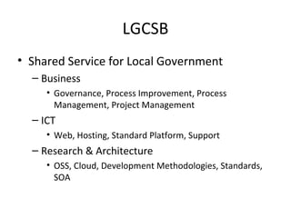 LGCSB
• Shared Service for Local Government
  – Business
     • Governance, Process Improvement, Process
       Management, Project Management
  – ICT
     • Web, Hosting, Standard Platform, Support
  – Research & Architecture
     • OSS, Cloud, Development Methodologies, Standards,
       SOA
 