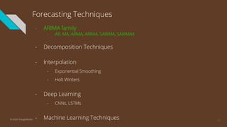 Forecasting Techniques
- ARIMA family
- AR, MA, ARMA, ARIMA, SARIMA, SARIMAX
- Decomposition Techniques
- Interpolation
- Exponential Smoothing
- Holt Winters
- Deep Learning
- CNNs, LSTMs
- Machine Learning Techniques 12© 2020 ThoughtWorks
 