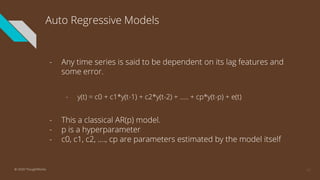 Auto Regressive Models
- Any time series is said to be dependent on its lag features and
some error.
- y(t) = c0 + c1*y(t-1) + c2*y(t-2) + ….. + cp*y(t-p) + e(t)
- This a classical AR(p) model.
- p is a hyperparameter
- c0, c1, c2, …., cp are parameters estimated by the model itself
17© 2020 ThoughtWorks
 