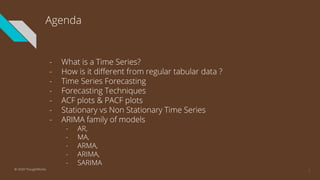 Agenda
- What is a Time Series?
- How is it different from regular tabular data ?
- Time Series Forecasting
- Forecasting Techniques
- ACF plots & PACF plots
- Stationary vs Non Stationary Time Series
- ARIMA family of models
- AR,
- MA,
- ARMA,
- ARIMA,
- SARIMA
2© 2020 ThoughtWorks
 