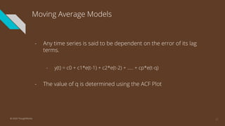 Moving Average Models
- Any time series is said to be dependent on the error of its lag
terms.
- y(t) = c0 + c1*e(t-1) + c2*e(t-2) + ….. + cp*e(t-q)
- The value of q is determined using the ACF Plot
23© 2020 ThoughtWorks
 