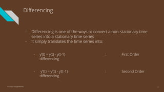 Differencing
- Differencing is one of the ways to convert a non-stationary time
series into a stationary time series
- It simply translates the time series into:
- y’(t) = y(t) - y(t-1) : First Order
differencing
- y’’(t) = y’(t) - y’(t-1) : Second Order
differencing
29© 2020 ThoughtWorks
 