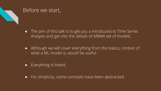 Before we start,
● The aim of this talk is to get you a introduced to Time Series
Analysis and get into the details of ARIMA set of models.
● Although we will cover everything from the basics, context of
what a ML model is, would be useful.
● Everything is linked.
● For simplicity, some concepts have been abstracted.
 