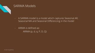 SARIMA Models
- A SARIMA model is a model which captures Seasonal AR,
Seasonal MA and Seasonal Differencing in the model
- ARIMA is defined as:
ARIMA (p, d, q, P, D, Q)
41© 2020 ThoughtWorks
 
