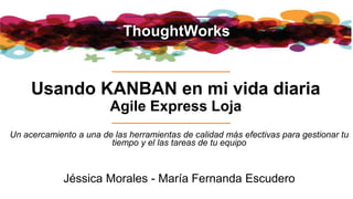 ThoughtWorks
Usando KANBAN en mi vida diaria
Agile Express Loja
Jéssica Morales - María Fernanda Escudero
Un acercamiento a una de las herramientas de calidad más efectivas para gestionar tu
tiempo y el las tareas de tu equipo
 
