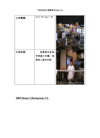 TW00060 劉繕瑋 Eddie Liu


                Jul 6 ‘08~Sep 3 ‘08
工作期間:




工作內容:               負責補充食物、
                烹煮義大利麵、服
                務客人基本所需。




2009 Denny’s Restaurant, VA
 